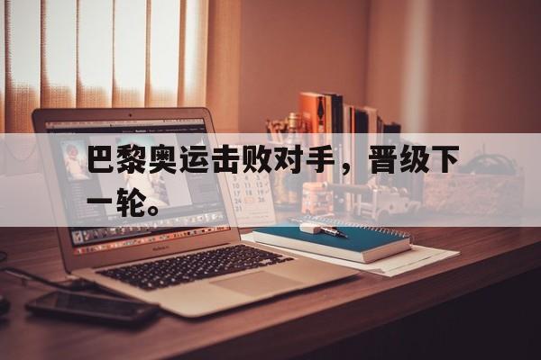 乐动·LDSports(中国)体育官网-巴黎奥运击败对手，晋级下一轮。