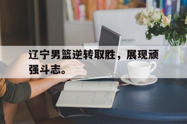 乐动体育官直播-辽宁男篮逆转取胜，展现顽强斗志。