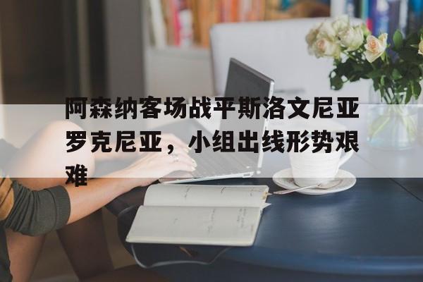 乐动·LDSports(中国)体育官网-阿森纳客场战平斯洛文尼亚罗克尼亚，小组出线形势艰难