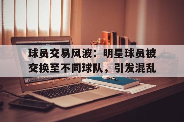 乐动体育官直播-球员交易风波：明星球员被交换至不同球队，引发混乱