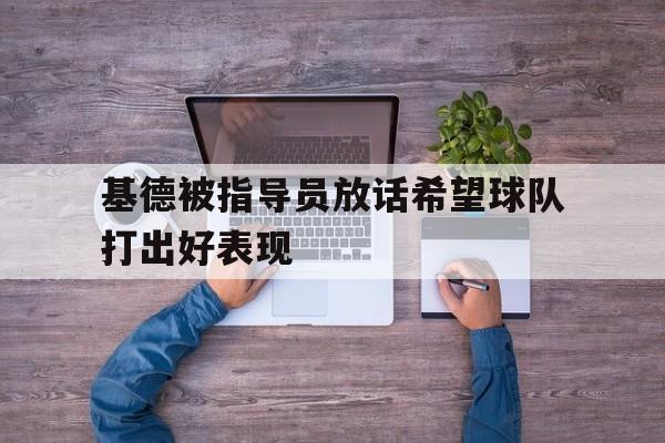 乐动体育官直播-基德被指导员放话希望球队打出好表现