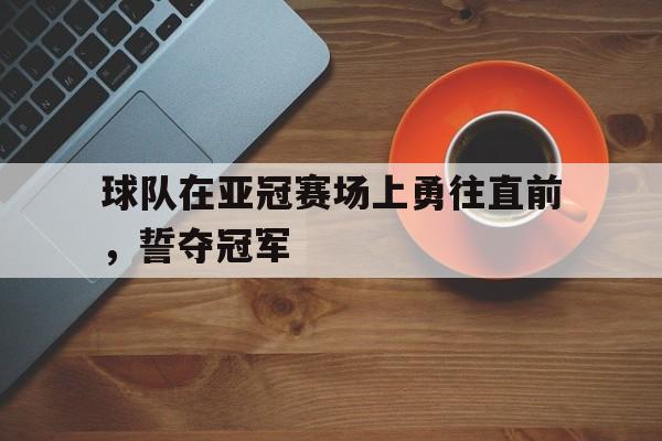 乐动体育官直播-球队在亚冠赛场上勇往直前，誓夺冠军