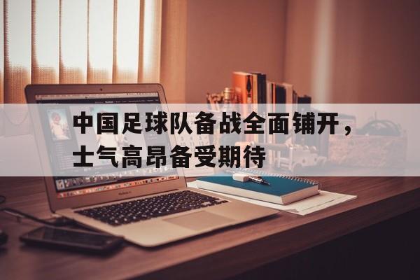 乐动·LDSports(中国)体育官网-中国足球队备战全面铺开，士气高昂备受期待