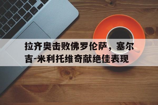 乐动体育官直播-拉齐奥击败佛罗伦萨，塞尔吉-米利托维奇献绝佳表现