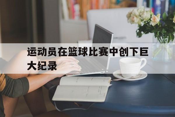 乐动体育官直播-运动员在篮球比赛中创下巨大纪录